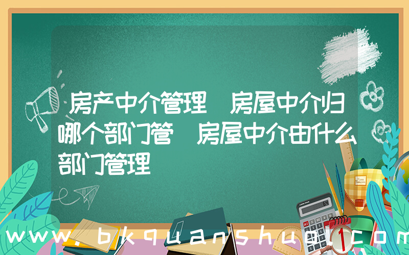 房产中介管理(房屋中介归哪个部门管 房屋中介由什么部门管理)
